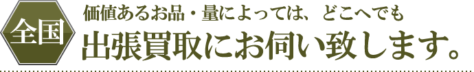 価値あるお品・量によっては、全国どこへでも出張買取にお伺い致します。